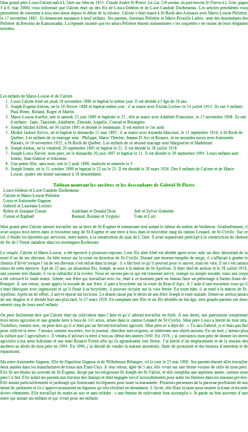 Mon grand-père Louis Calixte naît à L’Islet-sur-Mer en 1855. Claude André St-Pierre (in Les 250 années du patrimoine St-Pierre à L’Islet, pages 4 à 6, mai 2006) vous informait que Calixte était un des fils de Louis-Gédéon et de Luce-Candide Duchesneau. Les articles précédents vous permettent de remonter à tous mes aïeux depuis le début de la colonie. Calixte s’était marié à St-Roch-des-Aulnaies avec Marie-Louise Pelletier, le 17 novembre 1885. Ils donneront naissance à neuf enfants. Ses parents, Germain Pelletier et Marie-Priscille Labrie, sont des descendants des Pelletier du Berceau de Kamouraska. La légende raconte que les sœurs Pelletier étaient surnommées « les coquettes » en raison de leurs élégantes toilettes. Les enfants de Marie-Louise et de Calixte. Louis Calixte Abel né jeudi 18 novembre 1886 et baptisé le même jour. Il est décédé à l’âge de 16 ans. Joseph Eugène Adrien, né le 16 février 1888 et baptisé même jour ; il se marie avec Exilda Leclerc le 14 juillet 1914. Ils ont 4 enfants : Paul-Henri, Roland, Roger et Martin. Marie-Louise Aurélie, née le samedi 22 juin 1889 et baptisée le 23 ; elle se marie avec Adalbert Francoeur, le 17 novembre 1908. Ils ont 6 enfants : Isaïe, Tancrède, Adalberte, Zénoïde, Angello, Conrad et Bérangère. Joseph Michel Alfred, né 30 juillet 1891 et décédé le lendemain. Il est enterré le 1er août. Michel Isidore Sylvio, né et baptisé le dimanche 15 mai 1892 ; il se marie avec Amanda Marcoux, le 11 septembre 1916, à St-Roch de Québec. Les enfants de ce mariage sont : Philippe, Marie Thérèse, Jeanne-D’Arc et Rosaire, et en secondes noces avec Antoinette Paradis, le 16 novembre 1922, à St-Roch de Québec. Les enfants de ce second mariage sont Marguerite et Madeleine. Joseph Abdon, né le vendredi 20 septembre 1895 et baptisé le 21. Il est décédé le 28 juillet 1918. Joseph Louis Xavier, mon père, né le dimanche 20 juin 1897 et baptisé le 21. Il est décédé le 29 septembre 1994. Leurs enfants sont : Irénée, Jean-Gabriel et Adrienne. Une petite fille, sans nom, née le 2 août 1898, ondoyée et enterrée le 3. Joseph Irénée, né le 21 octobre 1899 et baptisé le 22 ou le 23. Il est décédé le 29 mars 1926. Des 9 enfants de Calixte et de Marie-Louise, quatre ont donné naissance à 18 descendants. Tableau montrant les ancêtres et les descendants de Gabriel St-Pierre Louis-Gédéon et Luce-Candide Duchesneau Calixte et Marie-Louise Pelletier Louis et Antoinette Gagnon Gabriel et Lauréane Leclerc Robin et Josianne Cimon Andréane et Donald Dion Joël et Sylvie Guénette Cimon et Raphaël Renaud, Roxane et Virginie Yoan et Loïc Mon grand-père Calixte adorait travailler sur sa terre de St-Eugène et connaissait tout autant le labeur du métier de bûcheron. Graduellement, il avait acquis trois terres dans le troisième rang de St-Eugène et une terre à bois dans le neuvième rang du canton Lessard, de St-Cyrille. Sur ce lot, il bûche les épinettes qui serviront, entre autres, à la construction du quai de L’Islet. Il avait auparavant participé à la construction du chemin de fer de l’Ouest canadien dans les montagnes Rocheuses. Le couple, Calixte et Marie-Louise, a été éprouvé à plusieurs reprises. Leur fils aîné Abel est décédé après avoir subi un choc découlant de la mort d’un de ses chevaux. Sa bête meurt sur la route en direction de St-Cyrille. Durant une énorme tempête de neige, il s’affairait à gratter le chemin d’hiver lorsque l’un de ses chevaux s’est enlisé dans la neige : il a fait tout ce qu’il pouvait pour le sauver, mais en vain. Il ne s’est jamais remis de cette épreuve. Âgé de 22 ans, un deuxième fils, Joseph, se noie à la station de St-Apolline. Il était chef de section et le 28 juillet 1918, une journée très chaude, il va se rafraîchir à la rivière. Nous ne savons pas ce qui est vraiment arrivé, crampe ou simple noyade, mais son corps a été retrouvé le lundi matin. Irénée, son frère qui travaillait avec lui, était à ce moment parti en bateau faire un pèlerinage à Sainte-Anne-de-Beaupré. À son retour, ayant appris la noyade de son frère, il part à bicyclette sur la route de Bras-d’Apic. À l’aide d’une troisième roue qu’il s’était fabriquée avec ingéniosité et qu’il fixait à sa bicyclette, il pouvait circuler sur la voie ferrée. En toute hâte, il se rend à la station de St-Apolline. Après un tel effort, il arrive épuisé sur les lieux. Le drame causé par le décès de son frère Joseph le rend malade. Irénée ne sortira jamais de son chagrin et il décède huit ans plus tard, le 27 mars 1926. En comptant une fille et un fils décédés en bas âge, mes grands-parents ont donc enterré cinq de leurs neuf enfants. On peut facilement dire que Calixte était un cultivateur dans l’âme et qu’il adorait travailler en forêt. À son décès, son patrimoine comprenait trois terres agricoles et une grande terre à bois de 141 acres, située dans le canton Lessard de St-Cyrille. Mon père Louis a hérité de tout cela. Toutefois, comme moi, on peut dire qu’il n’était pas un fervent travailleur agricole. Mon père m’a déjà dit : « Tu sais Gabriel, je n’étais pas fait pour cultiver la terre. J’aimais, comme ma mère, lire le journal, chercher mes origines, m’intéresser aux objets anciens. En un mot, j’aimais plus la culture que l’agriculture ». Il vendra d’ailleurs la terre à bois au début des années 1940. En 1976, j’ai convaincu mon père de donner les terres agricoles à ma sœur Adrienne et son mari Rosaire Fortin afin qu’ils agrandissent leur ferme. J’ai hérité d’un emplacement et de la maison des ancêtres au décès de mon père en 1994. En 1996, j’ai décidé de vendre la maison ancestrale, faute de proximité et des besoins d’entretien et de réparations. Ma mère Antoinette Gagnon, fille de Napoléon Gagnon et de Wilhelmine Bélanger, vit le jour le 22 mai 1900. Ses parents étaient allés travailler deux années dans les manufactures de tissus aux États-Unis. À leur retour, âgée de 5 ans, elle vivait sur une ferme voisine de celle de mon père. Elle fit ses études au couvent de St-Eugène, dirigé par les religieuses St-Joseph-de-St-Vallier, et elle compléta une septième année, comme mon père l’a fait. Elle aidait ses parents aux travaux des champs et était engagée lors d’accouchements pour aider les femmes dans les maisons privées. Elle aimait particulièrement le jardinage qui fournissait les légumes pour toute la maisonnée. Plusieurs personnes de la paroisse profitaient de son talent de jardinière et ils s’approvisionnaient en légumes qu’elle récoltait en abondance. L’hiver, elle filait la laine pour ensuite la tisser et tricoter divers vêtements. Elle travaillait du matin au soir et sans relâche : « une femme de cultivateur bien accomplie ». Je garde un bon souvenir d’une mère qui aimait ses enfants et qui vivait pour ses enfants. 